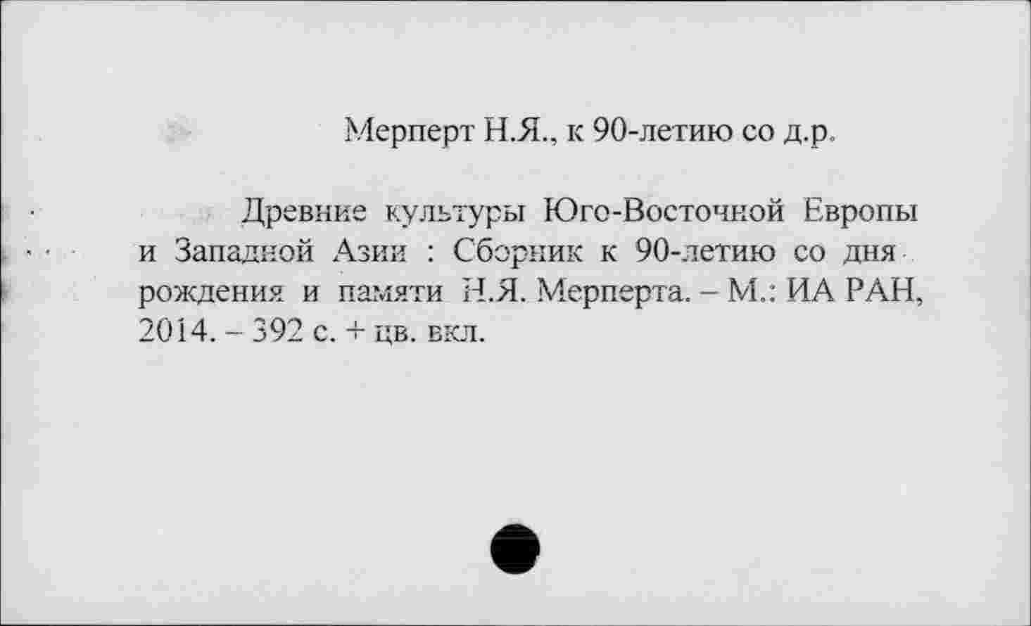 ﻿Мерперт Н.Я., к 90-летию со д.р
Древние культуры Юго-Восточной Европы и Западной Азии : Сборник к 90-летию со дня рождения и памяти Н.Я. Мерперта. - М.: ИА РАН, 2014. - 392 с. + цв. вкл.